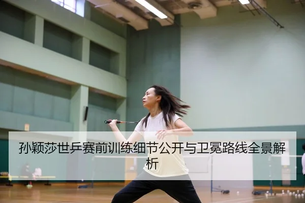 孙颖莎世乒赛前训练细节公开与卫冕路线全景解析